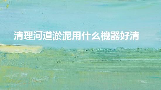 清理河道淤泥用什么機器好清淤工程技術(shù)革新：如何提升施工效率與安全性？